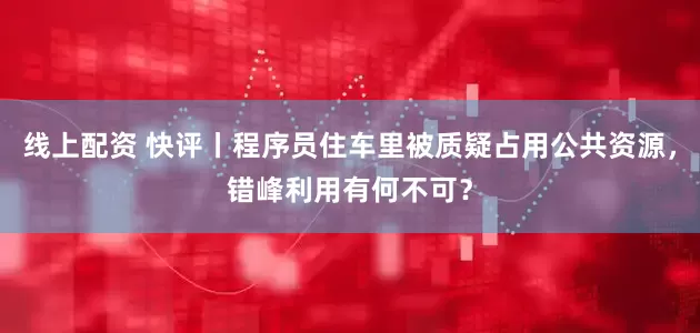线上配资 快评丨程序员住车里被质疑占用公共资源，错峰利用有何不可？