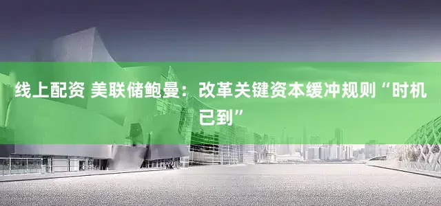 线上配资 美联储鲍曼：改革关键资本缓冲规则“时机已到”
