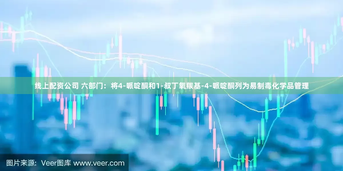 线上配资公司 六部门：将4-哌啶酮和1-叔丁氧羰基-4-哌啶酮列为易制毒化学品管理