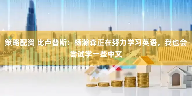 策略配资 比卢普斯：杨瀚森正在努力学习英语，我也会尝试学一些中文