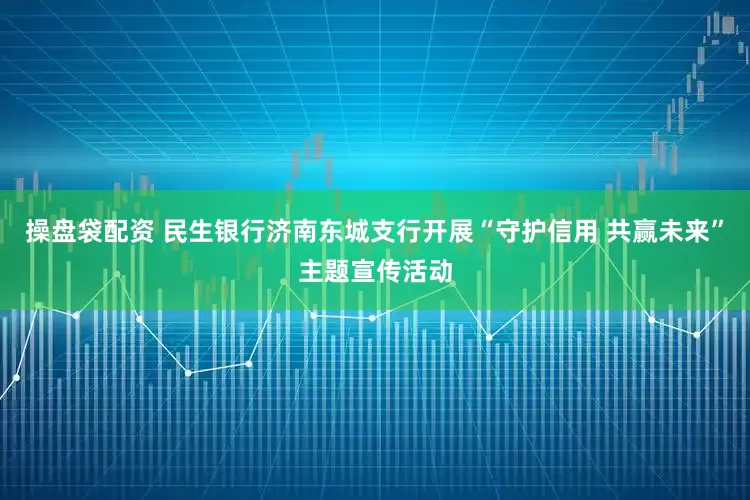 操盘袋配资 民生银行济南东城支行开展“守护信用 共赢未来”主题宣传活动