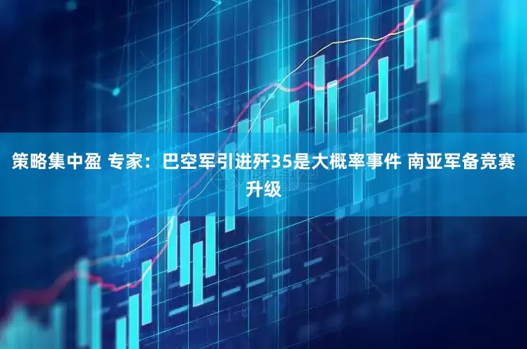 策略集中盈 专家：巴空军引进歼35是大概率事件 南亚军备竞赛升级