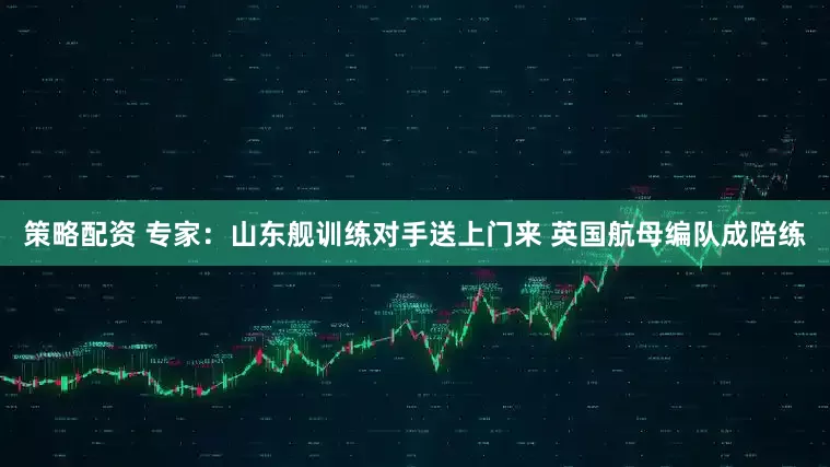 策略配资 专家：山东舰训练对手送上门来 英国航母编队成陪练
