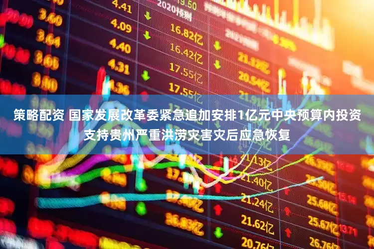 策略配资 国家发展改革委紧急追加安排1亿元中央预算内投资支持贵州严重洪涝灾害灾后应急恢复