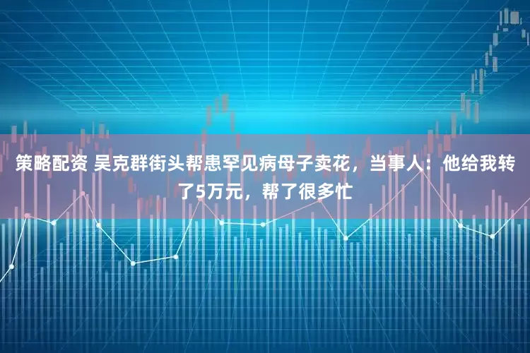 策略配资 吴克群街头帮患罕见病母子卖花，当事人：他给我转了5万元，帮了很多忙