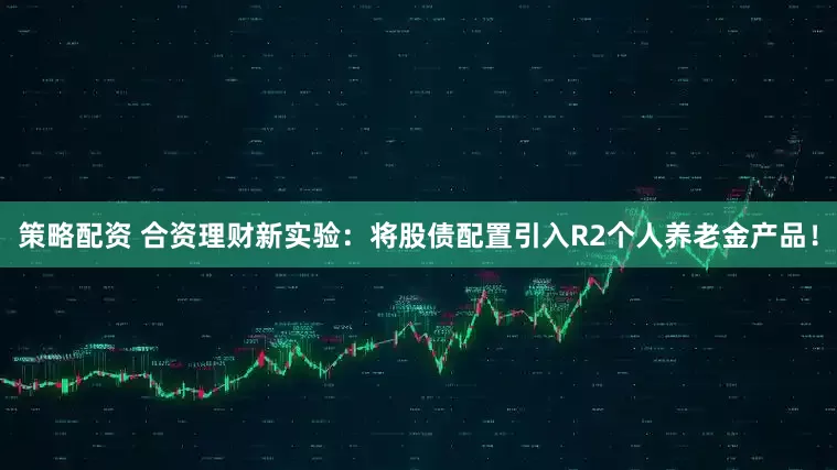 策略配资 合资理财新实验：将股债配置引入R2个人养老金产品！