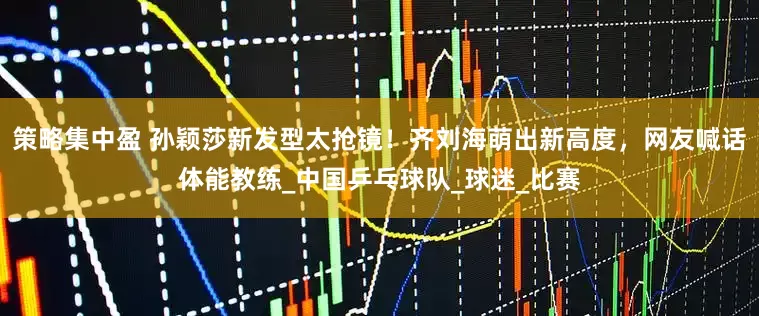 策略集中盈 孙颖莎新发型太抢镜！齐刘海萌出新高度，网友喊话体能教练_中国乒乓球队_球迷_比赛