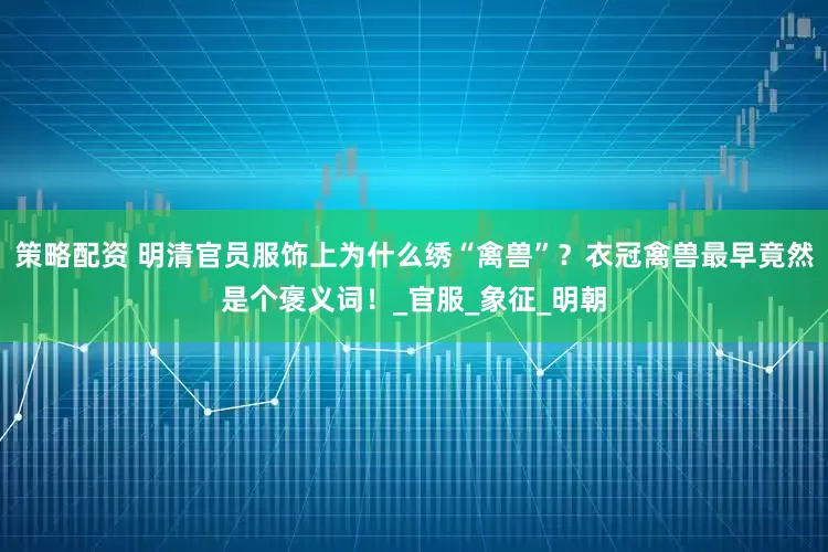 策略配资 明清官员服饰上为什么绣“禽兽”？衣冠禽兽最早竟然是个褒义词！_官服_象征_明朝