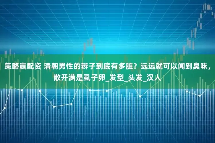 策略赢配资 清朝男性的辫子到底有多脏？远远就可以闻到臭味，散开满是虱子卵_发型_头发_汉人