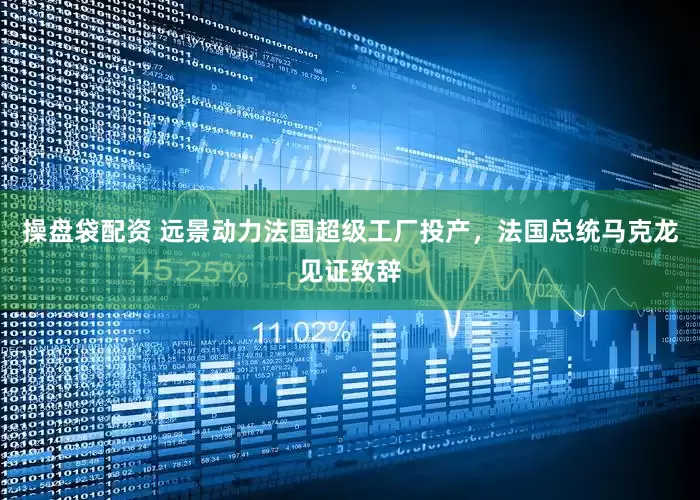 操盘袋配资 远景动力法国超级工厂投产，法国总统马克龙见证致辞