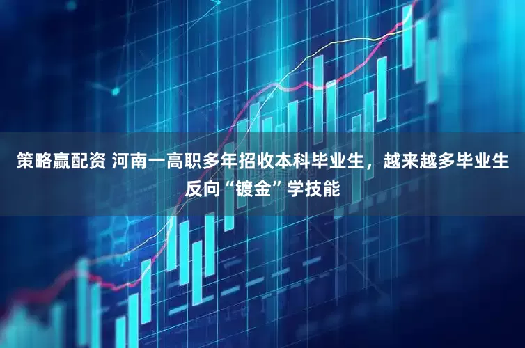 策略赢配资 河南一高职多年招收本科毕业生，越来越多毕业生反向“镀金”学技能