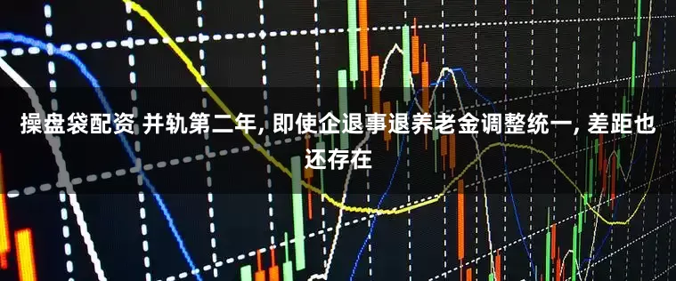 操盘袋配资 并轨第二年, 即使企退事退养老金调整统一, 差距也还存在