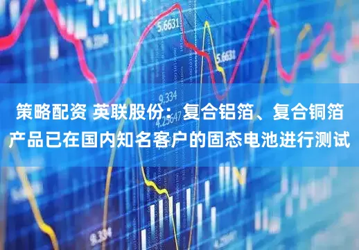 策略配资 英联股份：复合铝箔、复合铜箔产品已在国内知名客户的固态电池进行测试