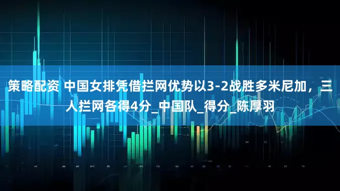 策略配资 中国女排凭借拦网优势以3-2战胜多米尼加，三人拦网各得4分_中国队_得分_陈厚羽