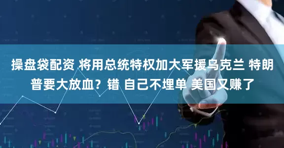 操盘袋配资 将用总统特权加大军援乌克兰 特朗普要大放血？错 自己不埋单 美国又赚了