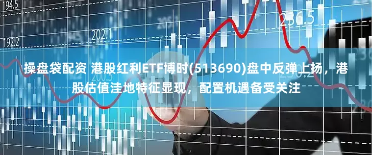 操盘袋配资 港股红利ETF博时(513690)盘中反弹上扬，港股估值洼地特征显现，配置机遇备受关注