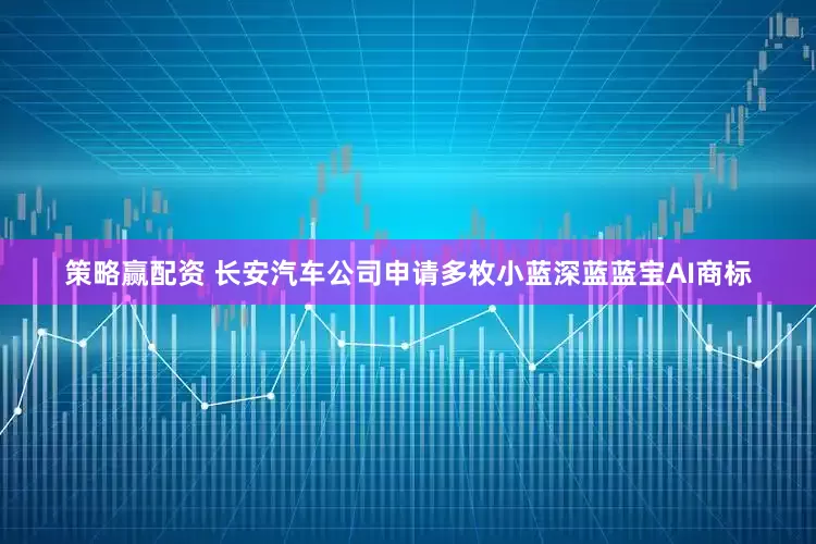 策略赢配资 长安汽车公司申请多枚小蓝深蓝蓝宝AI商标