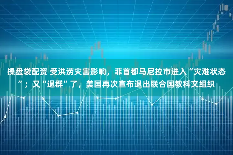 操盘袋配资 受洪涝灾害影响，菲首都马尼拉市进入“灾难状态”；又“退群”了，美国再次宣布退出联合国教科文组织