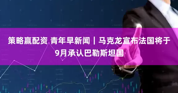 策略赢配资 青年早新闻｜马克龙宣布法国将于9月承认巴勒斯坦国
