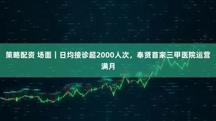 策略配资 场面｜日均接诊超2000人次，奉贤首家三甲医院运营满月