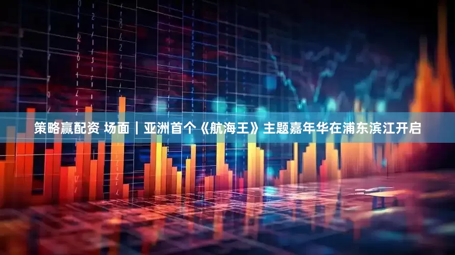 策略赢配资 场面｜亚洲首个《航海王》主题嘉年华在浦东滨江开启