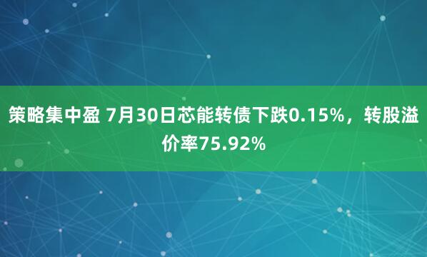 策略集中盈 7月30日芯能转债下跌0.15%，转股溢价率75.92%