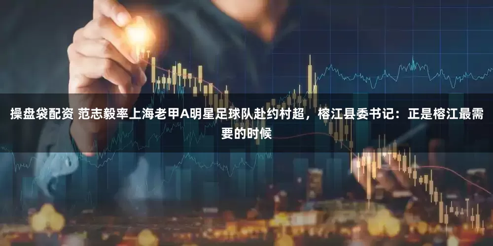操盘袋配资 范志毅率上海老甲A明星足球队赴约村超，榕江县委书记：正是榕江最需要的时候