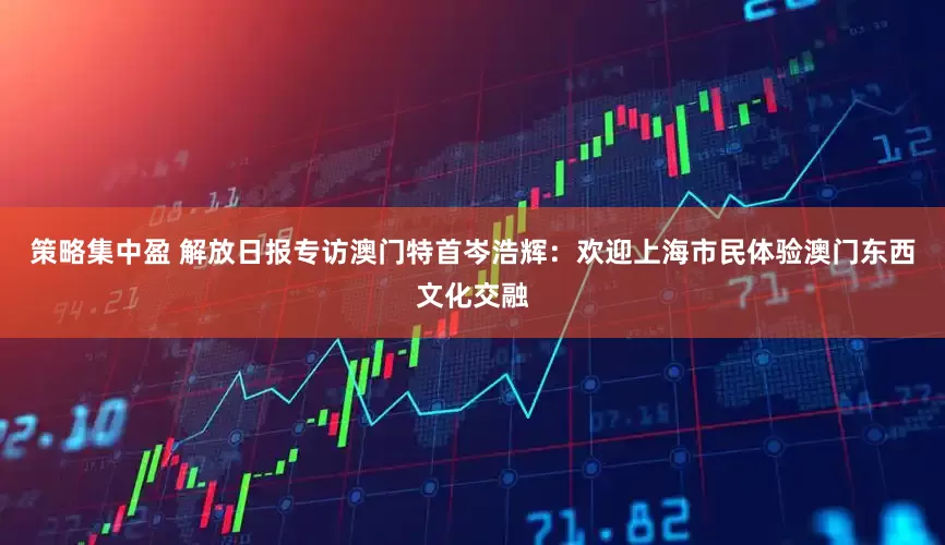 策略集中盈 解放日报专访澳门特首岑浩辉：欢迎上海市民体验澳门东西文化交融