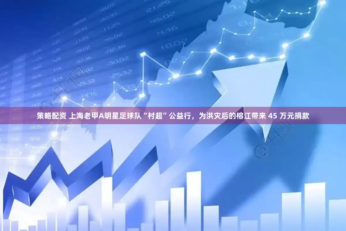 策略配资 上海老甲A明星足球队“村超”公益行，为洪灾后的榕江带来 45 万元捐款