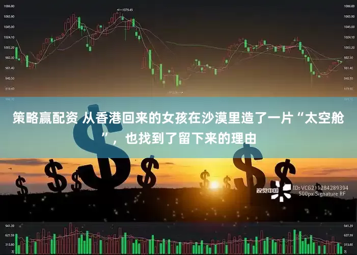 策略赢配资 从香港回来的女孩在沙漠里造了一片“太空舱”，也找到了留下来的理由