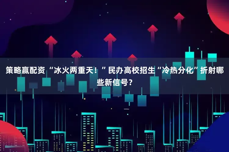 策略赢配资 “冰火两重天！”民办高校招生“冷热分化”折射哪些新信号？