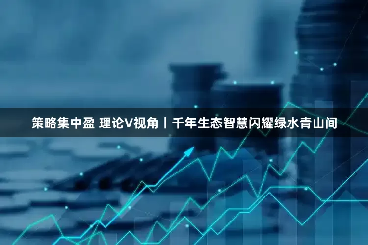 策略集中盈 理论V视角丨千年生态智慧闪耀绿水青山间