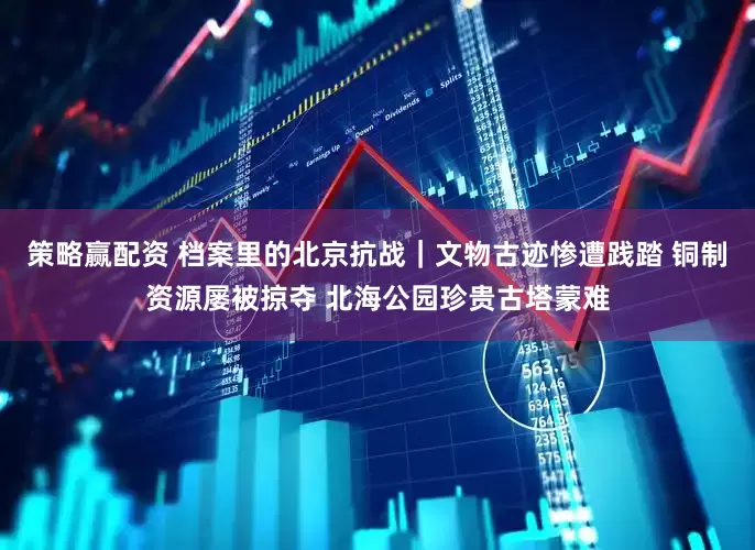 策略赢配资 档案里的北京抗战｜文物古迹惨遭践踏 铜制资源屡被掠夺 北海公园珍贵古塔蒙难