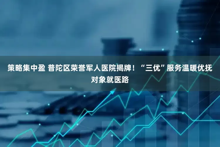 策略集中盈 普陀区荣誉军人医院揭牌！“三优”服务温暖优抚对象就医路