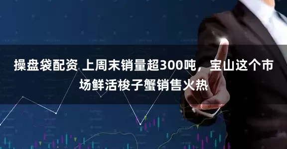 操盘袋配资 上周末销量超300吨，宝山这个市场鲜活梭子蟹销售火热