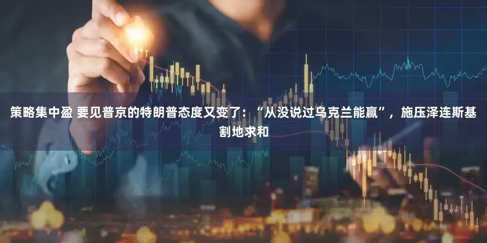 策略集中盈 要见普京的特朗普态度又变了：“从没说过乌克兰能赢”，施压泽连斯基割地求和