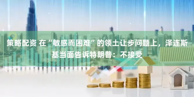 策略配资 在“敏感而困难”的领土让步问题上，泽连斯基当面告诉特朗普：不接受