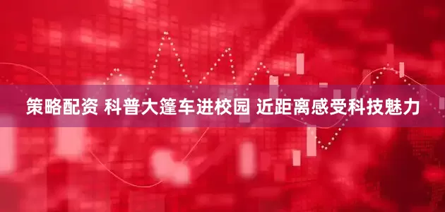 策略配资 科普大篷车进校园 近距离感受科技魅力