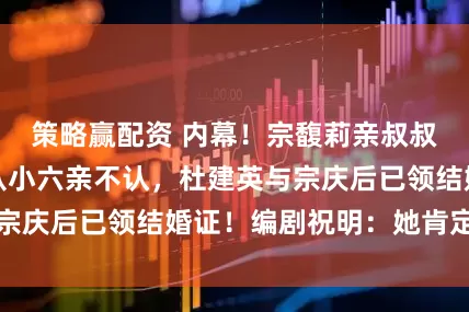 策略赢配资 内幕！宗馥莉亲叔叔及老员工：她从小六亲不认，杜建英与宗庆后已领结婚证！编剧祝明：她肯定有娃