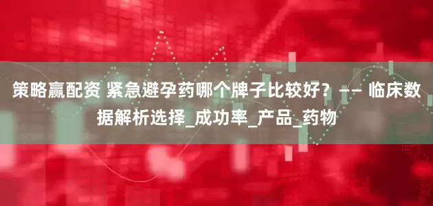 策略赢配资 紧急避孕药哪个牌子比较好？—— 临床数据解析选择_成功率_产品_药物