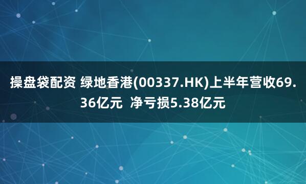 操盘袋配资 绿地香港(00337.HK)上半年营收69.36亿元  净亏损5.38亿元