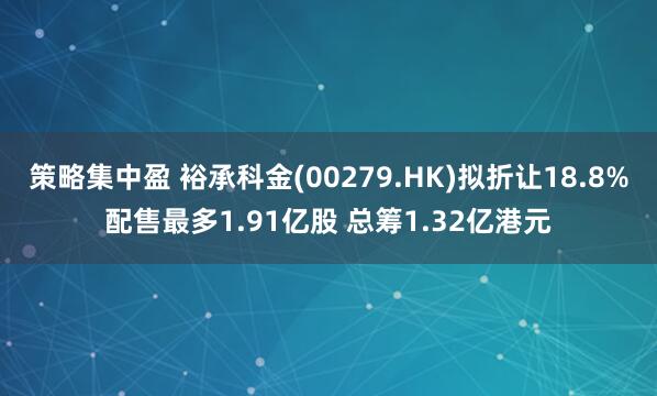 策略集中盈 裕承科金(00279.HK)拟折让18.8%配售最多1.91亿股 总筹1.32亿港元