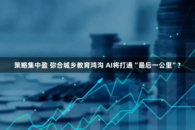策略集中盈 弥合城乡教育鸿沟 AI将打通“最后一公里”?