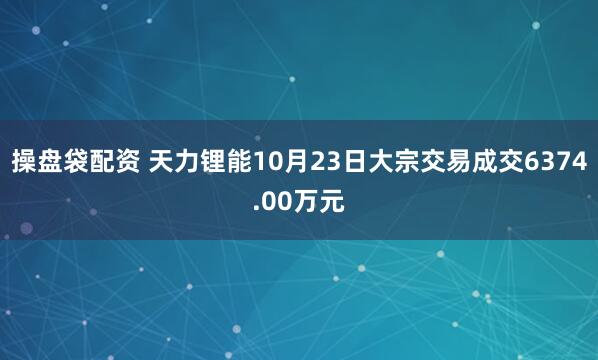 操盘袋配资 天力锂能10月23日大宗交易成交6374.00万元