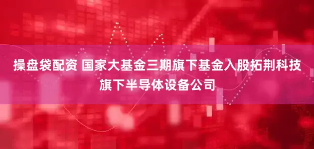 操盘袋配资 国家大基金三期旗下基金入股拓荆科技旗下半导体设备公司
