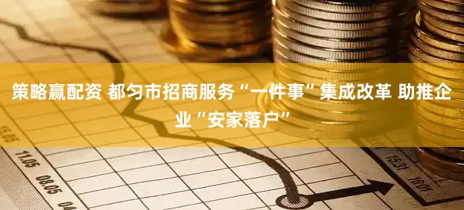 策略赢配资 都匀市招商服务“一件事”集成改革 助推企业“安家落户”