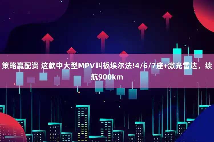 策略赢配资 这款中大型MPV叫板埃尔法!4/6/7座+激光雷达，续航900km
