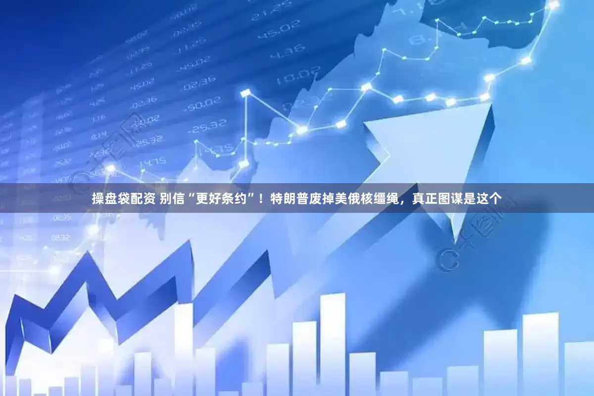 操盘袋配资 别信“更好条约”！特朗普废掉美俄核缰绳，真正图谋是这个