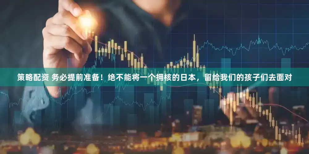 策略配资 务必提前准备！绝不能将一个拥核的日本，留给我们的孩子们去面对