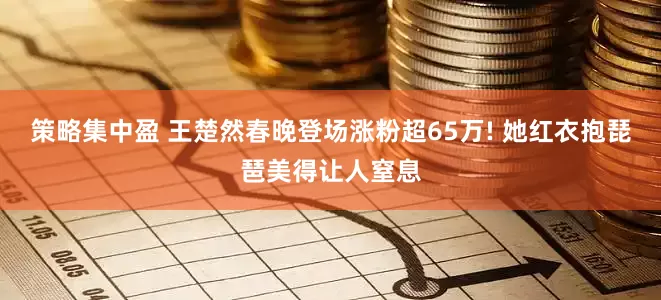 策略集中盈 王楚然春晚登场涨粉超65万! 她红衣抱琵琶美得让人窒息